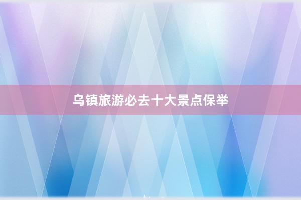 乌镇旅游必去十大景点保举